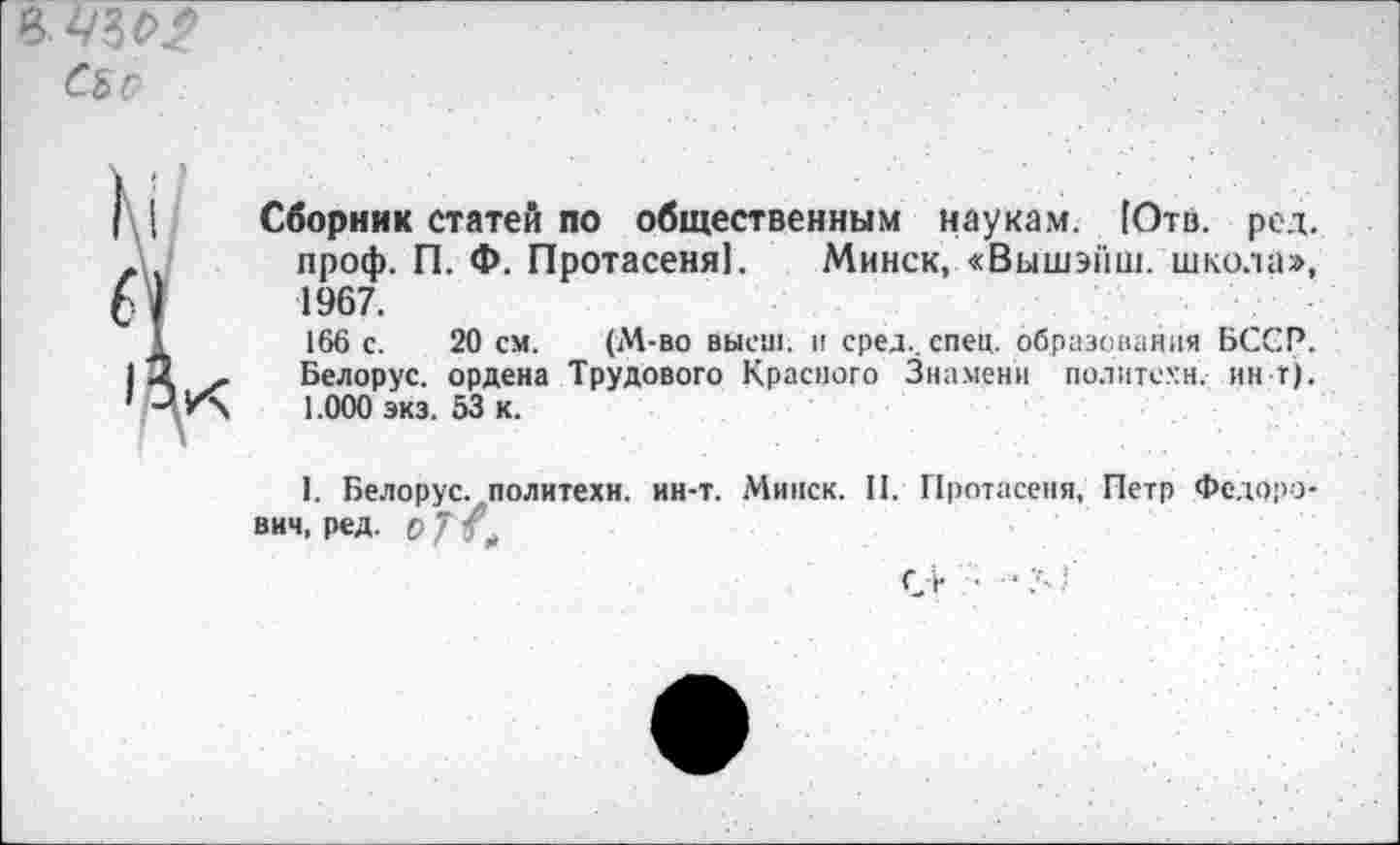 ﻿В43$>.?
СЪо
I [ Сборник статей по общественным наукам. [Отв. род. л проф. П. Ф. Протасеня). Минск, «Выш»йш. школа», 1967.
I 166 с. 20 см. (М-во высш, и сред., спец, образования БССР. 12 - Белорус, ордена Трудового Красного Знамени политехи, ин-т). ’ -* У\ 1.000 экз. 53 к.
I. Белорус, политехи, ин-т. Минск. II. Протасеня, Петр Федорович, ред. О 7 Л
О ■